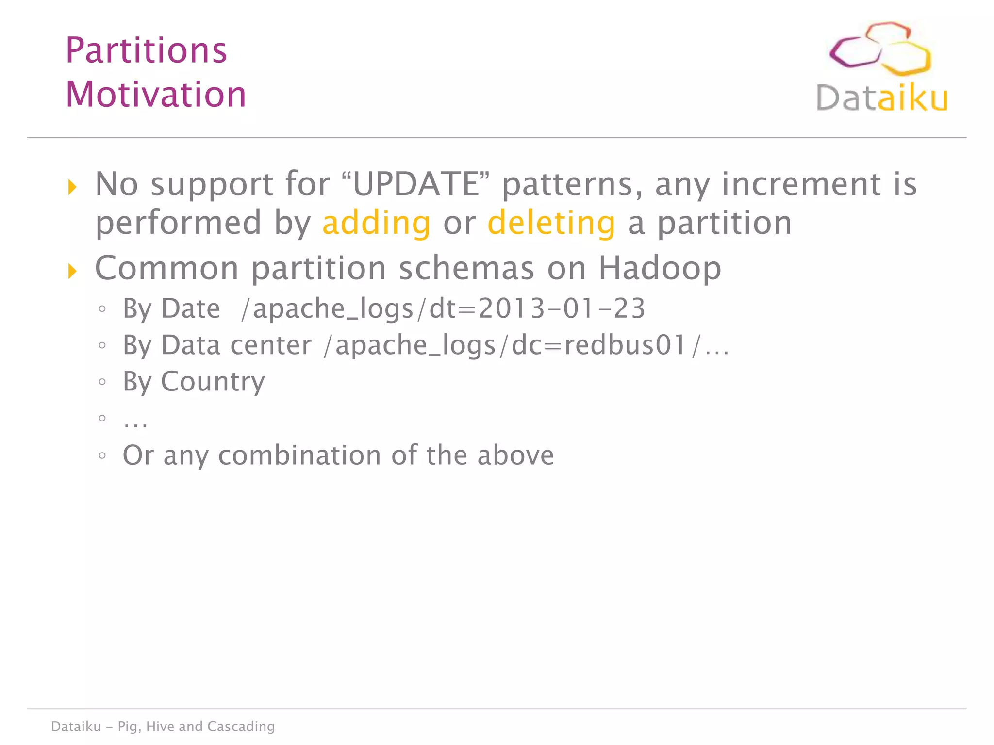 Partitions
Motivation




No support for “UPDATE” patterns, any increment is
performed by adding or deleting a partition
Common partition schemas on Hadoop
◦
◦
◦
◦
◦

By Date /apache_logs/dt=2013-01-23
By Data center /apache_logs/dc=redbus01/…
By Country
…
Or any combination of the above

Dataiku - Pig, Hive and Cascading

 