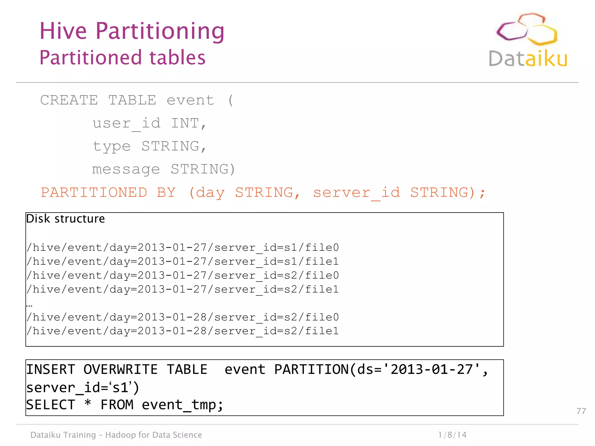 Hive Partitioning
Partitioned tables

CREATE TABLE event (
user_id INT,
type STRING,
message STRING)
PARTITIONED BY (day STRING, server_id STRING);
Disk structure
/hive/event/day=2013-01-27/server_id=s1/file0
/hive/event/day=2013-01-27/server_id=s1/file1
/hive/event/day=2013-01-27/server_id=s2/file0
/hive/event/day=2013-01-27/server_id=s2/file1
…
/hive/event/day=2013-01-28/server_id=s2/file0
/hive/event/day=2013-01-28/server_id=s2/file1

INSERT OVERWRITE TABLE event PARTITION(ds='2013-01-27',
server_id=„s1‟)
SELECT * FROM event_tmp;
Dataiku Training – Hadoop for Data Science

1/8/14

77

 