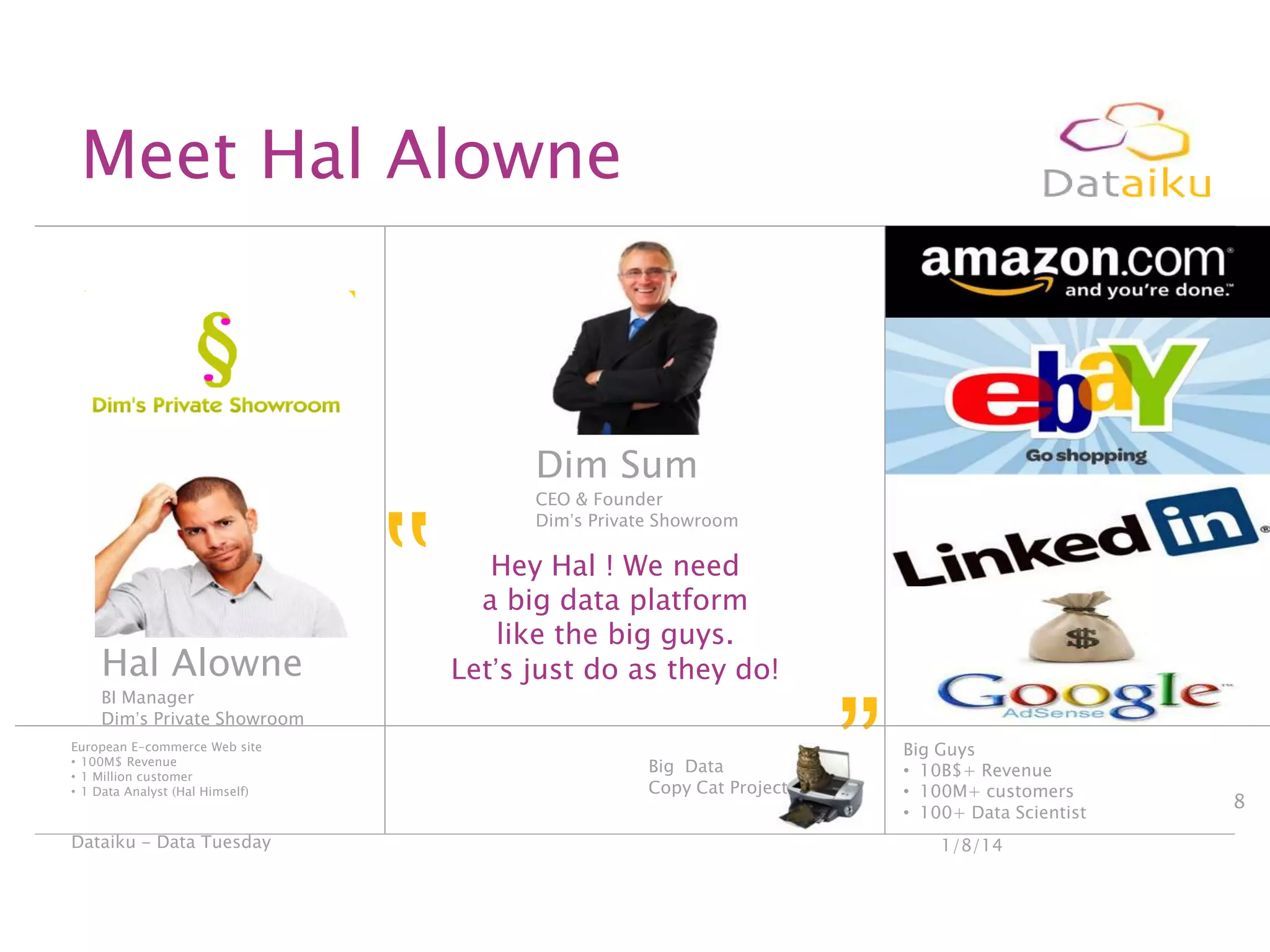 Meet Hal Alowne

Hal Alowne
BI Manager
Dim‟s Private Showroom
European E-commerce Web site
• 100M$ Revenue
• 1 Million customer
• 1 Data Analyst (Hal Himself)

Dataiku - Data Tuesday

‟

Dim Sum
CEO & Founder
Dim‟s Private Showroom

Hey Hal ! We need
a big data platform
like the big guys.
Let‟s just do as they do!
Big Data
Copy Cat Project

”

Big Guys
• 10B$+ Revenue
• 100M+ customers
• 100+ Data Scientist
1/8/14

8

 
