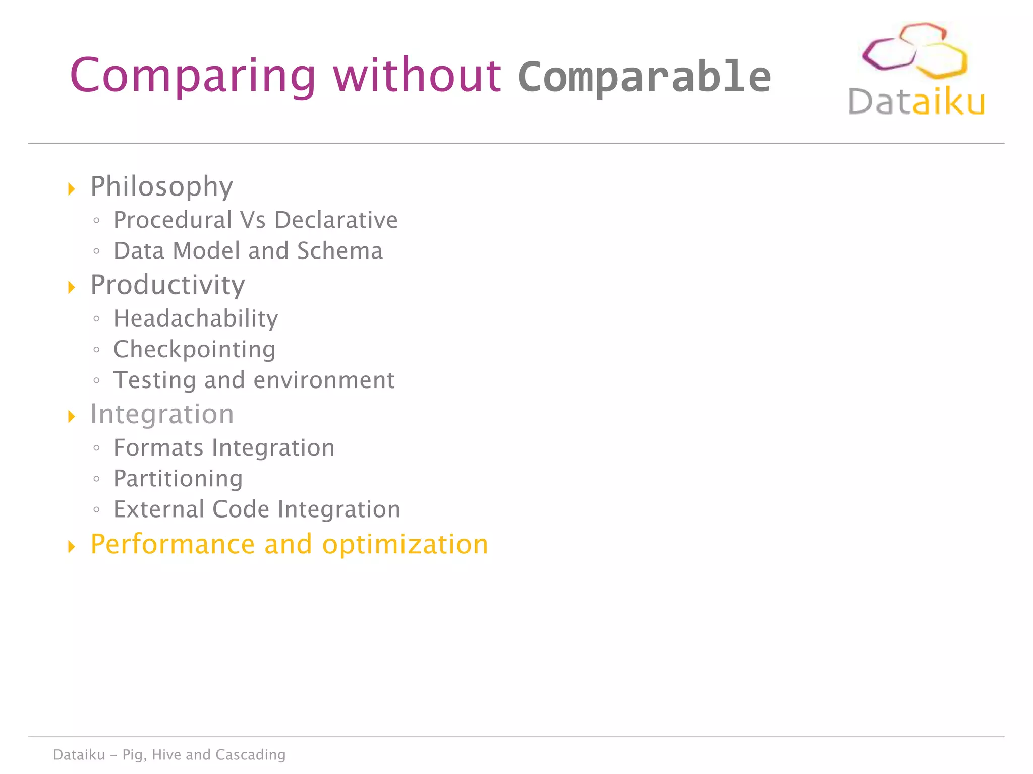 Comparing without Comparable


Philosophy
◦ Procedural Vs Declarative
◦ Data Model and Schema



Productivity
◦ Headachability
◦ Checkpointing
◦ Testing and environment



Integration
◦ Formats Integration
◦ Partitioning
◦ External Code Integration



Performance and optimization

Dataiku - Pig, Hive and Cascading

 
