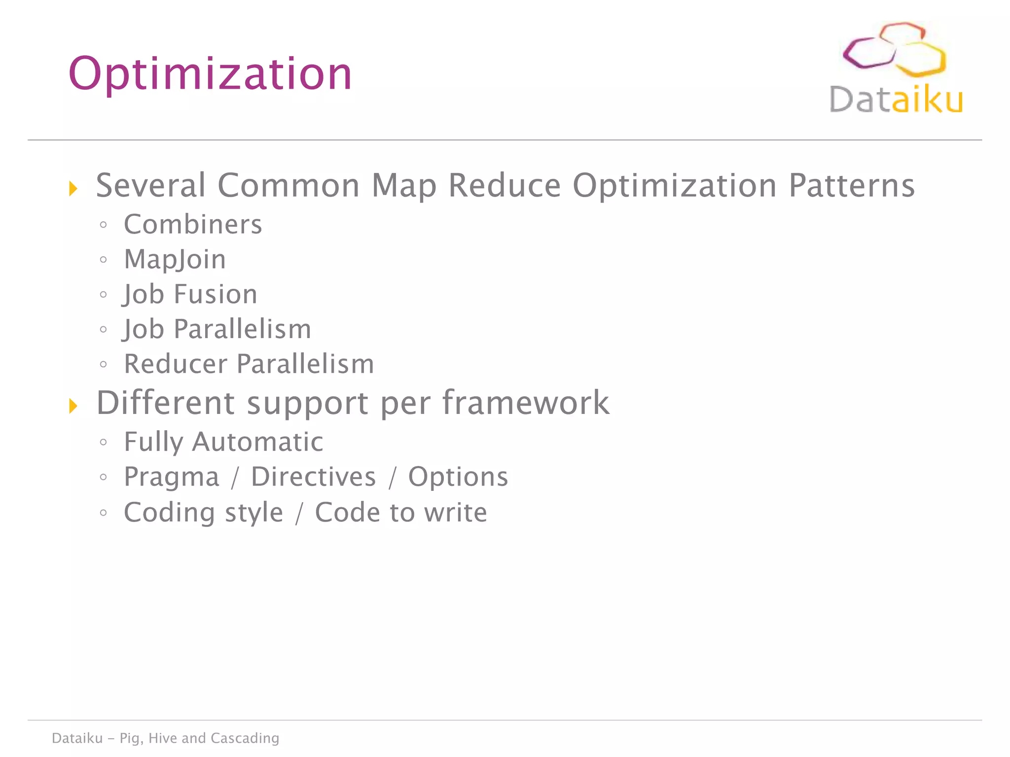 Optimization


Several Common Map Reduce Optimization Patterns
◦
◦
◦
◦
◦



Combiners
MapJoin
Job Fusion
Job Parallelism
Reducer Parallelism

Different support per framework
◦ Fully Automatic
◦ Pragma / Directives / Options
◦ Coding style / Code to write

Dataiku - Pig, Hive and Cascading

 