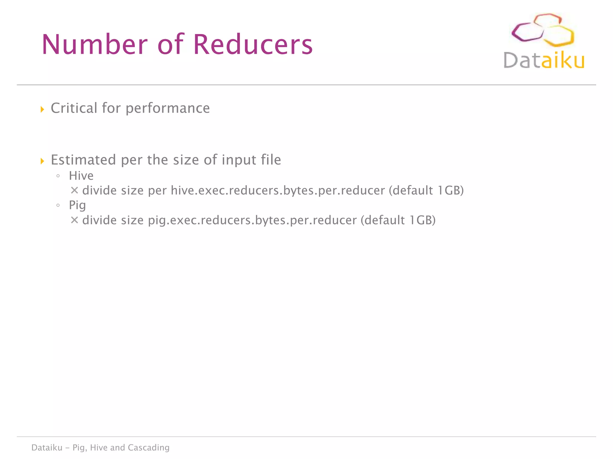 Number of Reducers


Critical for performance



Estimated per the size of input file

◦ Hive
 divide size per hive.exec.reducers.bytes.per.reducer (default 1GB)
◦ Pig
 divide size pig.exec.reducers.bytes.per.reducer (default 1GB)

Dataiku - Pig, Hive and Cascading

 