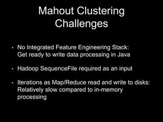 Mahout Clustering
Challenges
•

No Integrated Feature Engineering Stack:
Get ready to write data processing in Java

•

Hadoop SequenceFile required as an input

•

Iterations as Map/Reduce read and write to disks:
Relatively slow compared to in-memory
processing

 