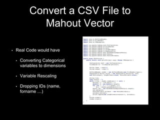 Convert a CSV File to
Mahout Vector
•

Real Code would have
•

Converting Categorical
variables to dimensions

•

Variable Rescaling

•

Dropping IDs (name,
forname …)

 