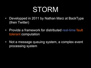 STORM
• Developped in 2011 by Nathan Marz at BackType
(then Twitter)
• Provide a framework for distributed real-time fault
tolerant computation
• Not a message queuing system, a complex event
processing system

 
