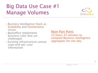 Big Data Use Case #1
Manage Volumes






Business Intelligence Stack as
Scalability and maintenance
issues
Backoffice implements
business rules that are
challenged
Existing infrastructure cannot
cope with per-user
information

Main Pain Point:

23 hours 52 minutes to
compute Business Intelligence
aggregates for one day.

28
Dataiku 1/9/14

 
