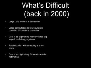 What‟s Difficult
(back in 2000)
•

Large Data won‟t fit in one server

•

Large computation (a few hours) are
bound to fail one time or another

•

Data is so big that my memory is too big
to perform full aggregations

•

Parallelization with threading is errorprone

•

Data is so big that my Ethernet cable is
not that big

 