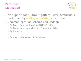 Partitions
Motivation




No support for “UPDATE” patterns, any increment is
performed by adding or deleting a partition
Common partition schemas on Hadoop
◦
◦
◦
◦
◦

By Date /apache_logs/dt=2013-01-23
By Data center /apache_logs/dc=redbus01/…
By Country
…
Or any combination of the above

Dataiku - Pig, Hive and Cascading

 