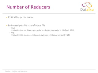 Number of Reducers


Critical for performance



Estimated per the size of input file

◦ Hive
 divide size per hive.exec.reducers.bytes.per.reducer (default 1GB)
◦ Pig
 divide size pig.exec.reducers.bytes.per.reducer (default 1GB)

Dataiku - Pig, Hive and Cascading

 
