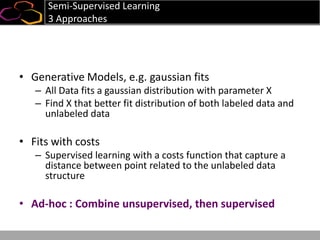 Semi-Supervised Learning
3 Approaches
• Generative Models, e.g. gaussian fits
– All Data fits a gaussian distribution with parameter X
– Find X that better fit distribution of both labeled data and
unlabeled data
• Fits with costs
– Supervised learning with a costs function that capture a
distance between point related to the unlabeled data
structure
• Ad-hoc : Combine unsupervised, then supervised
 