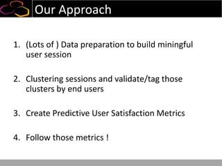 Our Approach
1. (Lots of ) Data preparation to build miningful
user session
2. Clustering sessions and validate/tag those
clusters by end users
3. Create Predictive User Satisfaction Metrics
4. Follow those metrics !
 