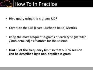 How To In Practice
• Hive query using the n-grams UDF
• Compute the LLR (Least-Likehood Ratio) Metrics
• Keep the most frequent n-grams of each type (detailed
/ non detailed) as features for the session
• Hint : Set the frequency limit so that > 90% session
can be described by a non-detailed n-gram
 