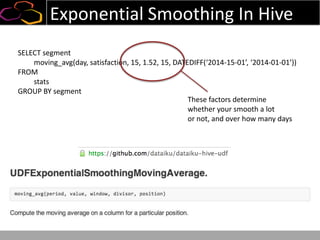 Exponential Smoothing In Hive
SELECT segment
moving_avg(day, satisfaction, 15, 1.52, 15, DATEDIFF(‘2014-15-01’, ‘2014-01-01’))
FROM
stats
GROUP BY segment
These factors determine
whether your smooth a lot
or not, and over how many days
 