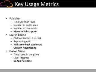 Key Usage Metrics
• Publisher
– Time Spent on Page
– Number of pages seen
– Number of comments
– Move to Subscription
• Search Engine
– Click on first hits / re-click
– Rephrasing ratio
– Will come back tomorrow
– Click on Advertisting
• Online Game
– Time spent in the game
– Level Progress
– In-App Purchase
 