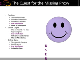 The Quest for the Missing Proxy
• Publisher
– Time Spent on Page
– Number of pages seen
– Number of comments
– User Satisfaction
– Move to Subscription
• Search Engine
– Click on first hits / re-click
– Rephrasing ratio
– User Satisfaction
– Will come back tomorrow
– Click on Advertisting
• Online Game
– Time spent in the game
– Level Progress
– User Satisfaction
– In-App Purchase
U
S
E
R
 