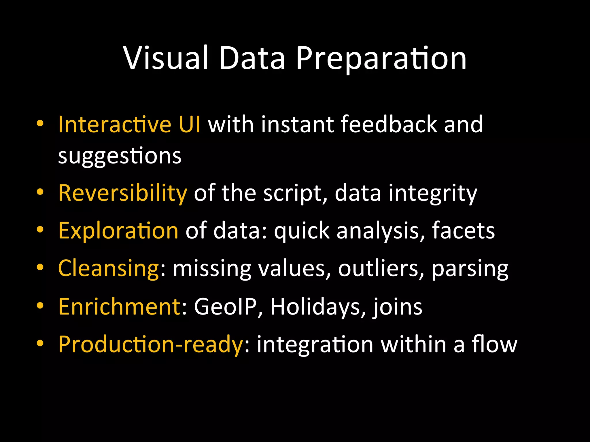 Visual	
  Data	
  Prepara9on	
  
•  Interac9ve	
  UI	
  with	
  instant	
  feedback	
  and	
  
sugges9ons	
  
•  Reversibility	
  of	
  the	
  script,	
  data	
  integrity	
  
•  Explora9on	
  of	
  data:	
  quick	
  analysis,	
  facets	
  
•  Cleansing:	
  missing	
  values,	
  outliers,	
  parsing	
  
•  Enrichment:	
  GeoIP,	
  Holidays,	
  joins	
  
•  Produc9on-­‐ready:	
  integra9on	
  within	
  a	
  ﬂow	
  
 