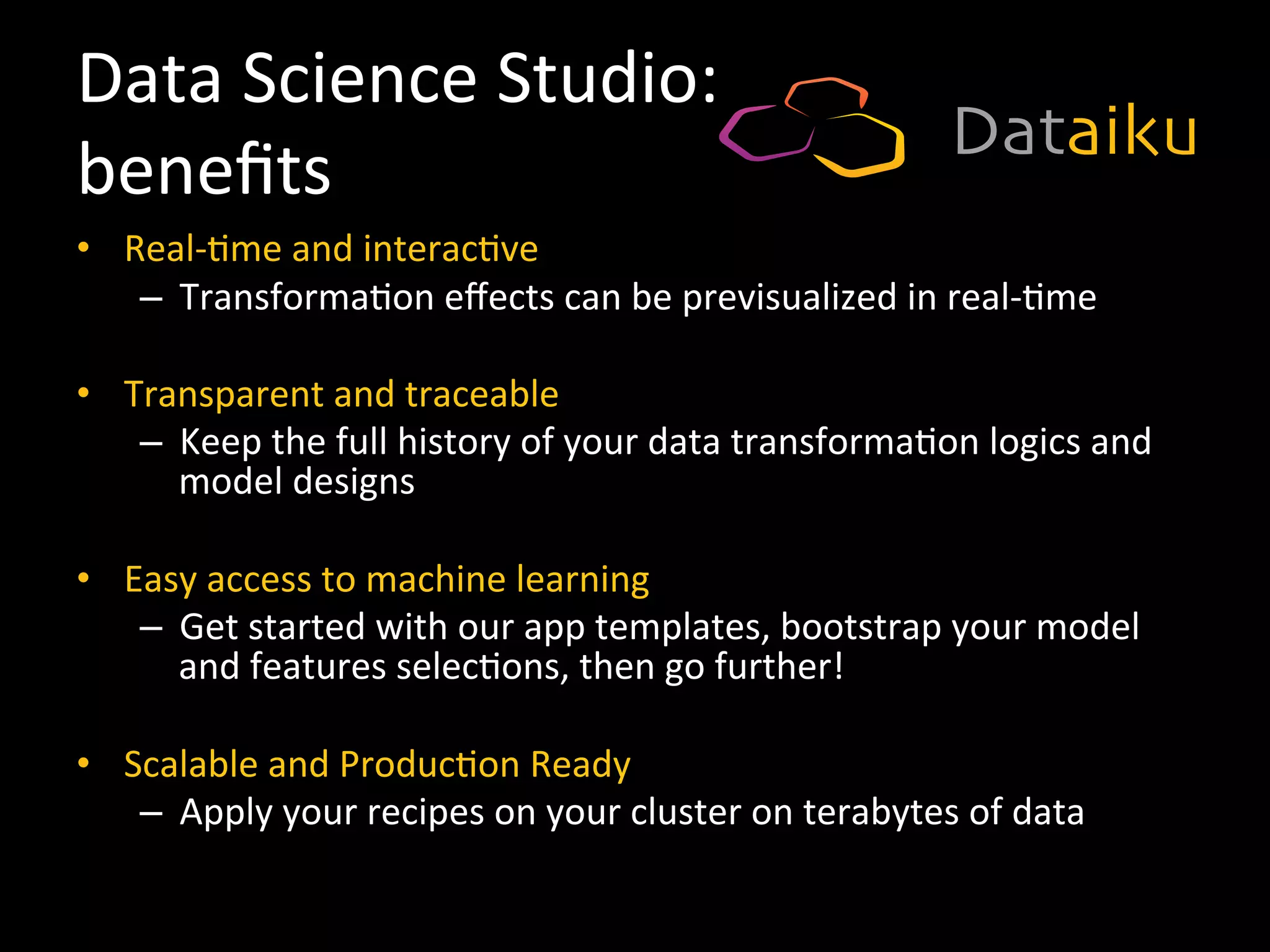 Data	
  Science	
  Studio:	
  	
  
beneﬁts	
  
•  Real-­‐9me	
  and	
  interac9ve	
  
–  Transforma9on	
  eﬀects	
  can	
  be	
  previsualized	
  in	
  real-­‐9me	
  
	
  
•  Transparent	
  and	
  traceable	
  
–  Keep	
  the	
  full	
  history	
  of	
  your	
  data	
  transforma9on	
  logics	
  and	
  
model	
  designs	
  
•  Easy	
  access	
  to	
  machine	
  learning	
  
–  Get	
  started	
  with	
  our	
  app	
  templates,	
  bootstrap	
  your	
  model	
  
and	
  features	
  selec9ons,	
  then	
  go	
  further!	
  
	
  
•  Scalable	
  and	
  Produc9on	
  Ready	
  
–  Apply	
  your	
  recipes	
  on	
  your	
  cluster	
  on	
  terabytes	
  of	
  data	
  
 