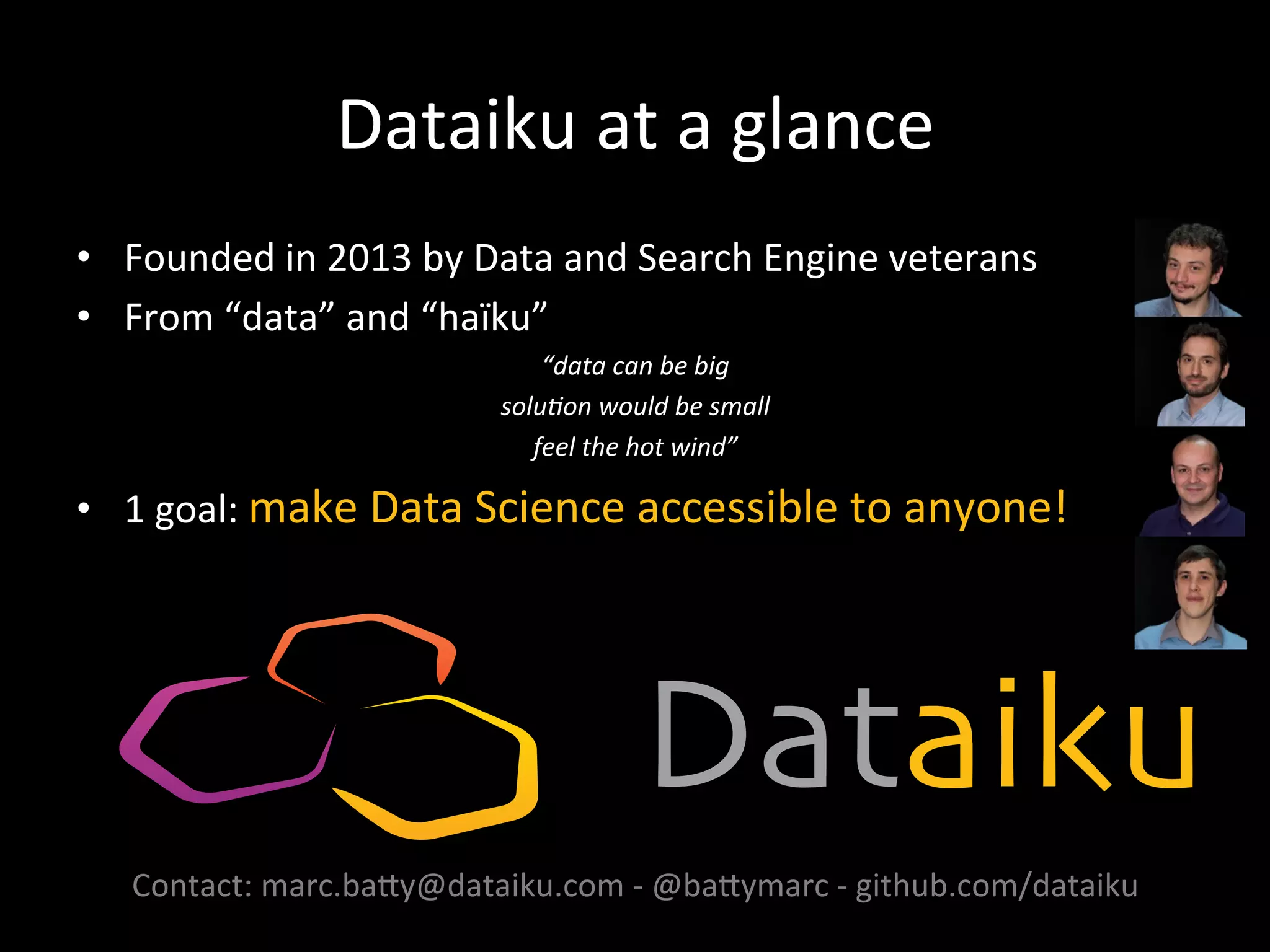 Dataiku	
  at	
  a	
  glance	
  
•  Founded	
  in	
  2013	
  by	
  Data	
  and	
  Search	
  Engine	
  veterans	
  
•  From	
  “data”	
  and	
  “haïku”	
  
“data	
  can	
  be	
  big	
  	
  
solu;on	
  would	
  be	
  small	
  
feel	
  the	
  hot	
  wind”	
  
•  1	
  goal:	
  make	
  Data	
  Science	
  accessible	
  to	
  anyone!	
  
	
  
	
  
	
  
	
  
	
  
	
  
Contact:	
  marc.baAy@dataiku.com	
  -­‐	
  @baAymarc	
  -­‐	
  github.com/dataiku	
  
 