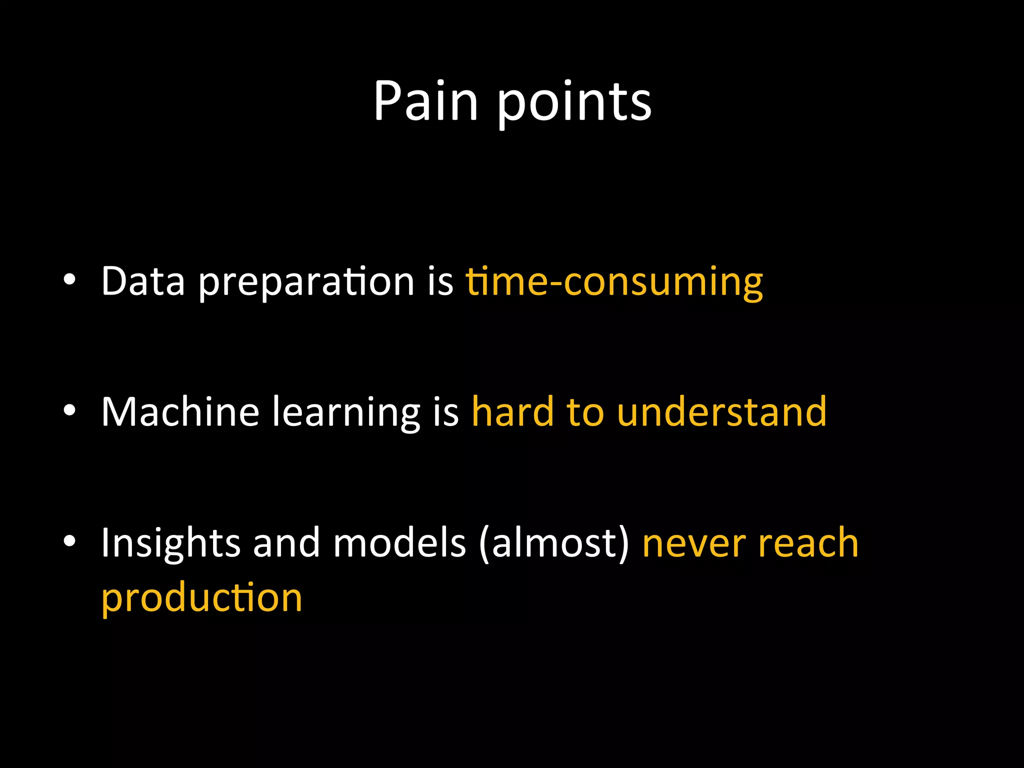 Pain	
  points	
  
•  Data	
  prepara9on	
  is	
  9me-­‐consuming	
  
	
  
•  Machine	
  learning	
  is	
  hard	
  to	
  understand	
  
•  Insights	
  and	
  models	
  (almost)	
  never	
  reach	
  
produc9on	
  
 