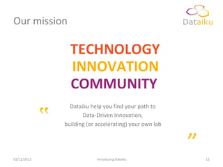 Our mission




                   Dataiku help you find your path to


             ‟          Data-Driven Innovation,
                 building (or accelerating) your own lab




03/12/2012                    Introducing Dataiku
                                                           ”   12
 