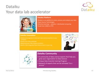 Dataiku
Your data lab accelerator
                                          Dataiku Platform
                                          •Ready-to use platform to store, process and analyze your data
                                          •Open Source Technologies
                                          •Machine learning + statistics + distributed computing
                                          •Scale from 10GB to 1PTB




             Dataiku Innovation
             •Dedicated programs to kick start data science practice in your
              company
             •Assess your Data potential
             •Bootstrap your Data Science practices
             •Build a fully integrated Data Science team in your org




                                          Dataiku Community
                                          • A community of data science experts that help you
                                            grow your organization to Data Science
                                          • Unique Data Scientist training Program
                                          • Network of experts that can be activated “as a
                                            service”

03/12/2012                                         Introducing Dataiku                                     13
 