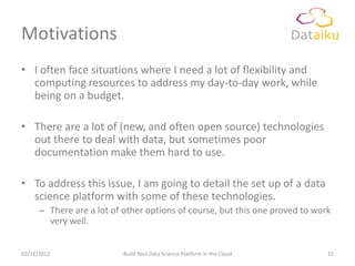 Motivations
• I often face situations where I need a lot of flexibility and
  computing resources to address my day-to-day work, while
  being on a budget.

• There are a lot of (new, and often open source) technologies
  out there to deal with data, but sometimes poor
  documentation make them hard to use.

• To address this issue, I am going to detail the set up of a data
  science platform with some of these technologies.
      – There are a lot of other options of course, but this one proved to work
        very well.


03/12/2012                 Build Your Data Science Platform in the Cloud      15
 