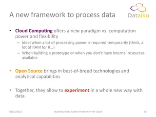A new framework to process data
• Cloud Computing offers a new paradigm vs. computation
  power and flexibility
      – Ideal when a lot of processing power is required temporarily (think, a
        lot of RAM for R…)
      – When building a prototype or when you don’t have internal resources
        available


• Open Source brings in best-of-breed technologies and
  analytical capabilities

• Together, they allow to experiment in a whole new way with
  data.

03/12/2012                Build Your Data Science Platform in the Cloud      16
 