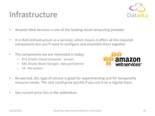 Infrastructure
•   Amazon Web Services is one of the leading cloud computing provider.

•   It is IAAS (infrastructure as a service), which means it offers all the required
    components but you’ll need to configure and assemble them together.

•   The components we are interested in today:
      – EC2 (Elastic Cloud Compute) : servers
      – EBS (Elastic Block Storage) : data persistence
      – S3 : file system

•   Be warned, this type of service is good for experimenting and for temporarily
    resource needs. The cost could grow quickly if you use it on a regular basis.

•   See current price lists in the addendum.



03/12/2012                      Build Your Data Science Platform in the Cloud          18
 