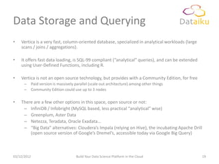 Data Storage and Querying
•   Vertica is a very fast, column-oriented database, specialized in analytical workloads (large
    scans / joins / aggregations).

•   It offers fast data loading, is SQL-99 compliant (“analytical” queries), and can be extended
    using User-Defined Functions, including R.

•   Vertica is not an open source technology, but provides with a Community Edition, for free
      –      Paid version is massively parallel (scale out architecture) among other things
      –      Community Edition could use up to 3 nodes

•   There are a few other options in this space, open source or not:
     – InfiniDB / Infobright (MySQL based, less practical “analytical” wise)
     – Greenplum, Aster Data
     – Netezza, Teradata, Oracle Exadata…
     – “Big Data” alternatives: Cloudera’s Impala (relying on Hive), the incubating Apache Drill
        (open source version of Google’s Dremel’s, accessible today via Google Big Query)



03/12/2012                             Build Your Data Science Platform in the Cloud               19
 