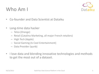 Who Am I
• Co-founder and Data Scientist at Dataiku

• Long-time data hacker
      –      Telco (Orange)
      –      Retail (Catalina Marketing, all major French retailers)
      –      High Tech (Apple)
      –      Social Gaming (Is Cool Entertainment)
      –      Data Provider (qunb)

• I love data and blending innovative technologies and methods
  to get the most out of a dataset.


03/12/2012                      Build Your Data Science Platform in the Cloud   2
 