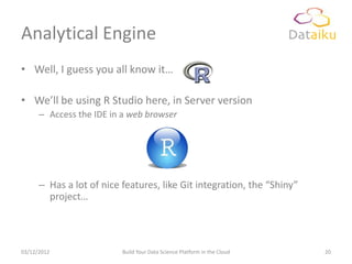 Analytical Engine
• Well, I guess you all know it…

• We’ll be using R Studio here, in Server version
      – Access the IDE in a web browser




      – Has a lot of nice features, like Git integration, the “Shiny”
        project…




03/12/2012                Build Your Data Science Platform in the Cloud   20
 