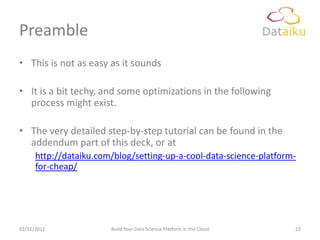 Preamble
• This is not as easy as it sounds

• It is a bit techy, and some optimizations in the following
  process might exist.

• The very detailed step-by-step tutorial can be found in the
  addendum part of this deck, or at
      http://dataiku.com/blog/setting-up-a-cool-data-science-platform-
      for-cheap/




03/12/2012              Build Your Data Science Platform in the Cloud   22
 