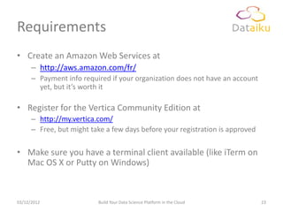 Requirements
• Create an Amazon Web Services at
      – http://aws.amazon.com/fr/
      – Payment info required if your organization does not have an account
        yet, but it’s worth it

• Register for the Vertica Community Edition at
      – http://my.vertica.com/
      – Free, but might take a few days before your registration is approved

• Make sure you have a terminal client available (like iTerm on
  Mac OS X or Putty on Windows)



03/12/2012                Build Your Data Science Platform in the Cloud        23
 