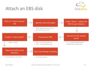Attach an EBS disk

 Click on “Create Volume”                                                     Under “More..”, attach the
            tab                     Specify a size and region
                                                                                EBS to your instance

                                  • Same region as your instance
                                  • Size can be up to 1 Tb


                                                                                 Connect to the remote
  Create a “mount point”                 Format your EBS
                                                                                        server

     • mkdir –p /data            • fdisk –l to list your devices              • ssh –i /path/to/your/keypair
                                 • mkfs –t ext3 /dev/your-ebs                   root@instance-public-dns



   Mount the EBS on this
                                 Test if everything is working
        directory
• mount /dev/your-ebs /data      • df –kh for example




   03/12/2012                 Build Your Data Science Platform in the Cloud                                    26
 