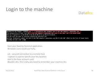 Login to the machine




 Start your favorite Terminal application.
 Windows users could use Putty.

 ssh : secured connection to a remote host
 -i option is used to specify your key location
 root is the base account used
 @public-dns: this is why you need to remember your machine dns


03/12/2012                      Build Your Data Science Platform in the Cloud   56
 