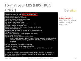 Format your EBS (FIRST RUN
ONLY!)
                                                             At first use only of
                                                             your EBS, you’ll need to
                                                             format it using the
                                                             mkfs utility.




03/12/2012   Build Your Data Science Platform in the Cloud                        58
 