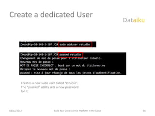 Create a dedicated User




         Creates a new sudo user called “rstudio”.
         The “passwd” utility sets a new password
         for it.




03/12/2012                      Build Your Data Science Platform in the Cloud   66
 