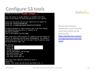 Configure S3 tools


                                                    Specify your Amazon
                                                    credentials: access key and
                                                    secret key (which can be
                                                    found under
                                                    https://portal.aws.amazon.
                                                    com/gp/aws/securityCrede
                                                    ntials)




03/12/2012   Build Your Data Science Platform in the Cloud                        69
 