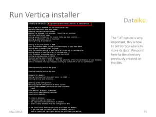 Run Vertica installer

                                                             The “-d” option is very
                                                             important, this is how
                                                             to tell Vertica where to
                                                             store its data. We point
                                                             here to the directory
                                                             previously created on
                                                             the EBS.




03/12/2012   Build Your Data Science Platform in the Cloud                              73
 