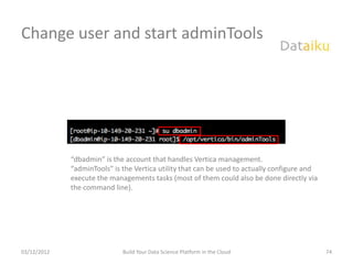 Change user and start adminTools




             “dbadmin” is the account that handles Vertica management.
             “adminTools” is the Vertica utility that can be used to actually configure and
             execute the managements tasks (most of them could also be done directly via
             the command line).




03/12/2012                   Build Your Data Science Platform in the Cloud                    74
 