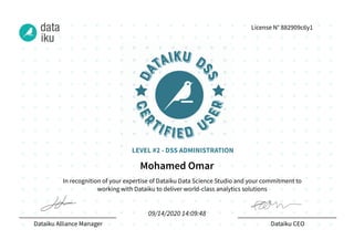 In recognition of your expertise of Dataiku Data Science Studio and your commitment to
working with Dataiku to deliver world-class analytics solutions
Dataiku Alliance Manager Dataiku CEO
License N° 882909c6y1
Mohamed Omar
09/14/2020 14:09:48
LEVEL #2 - DSS ADMINISTRATION
 