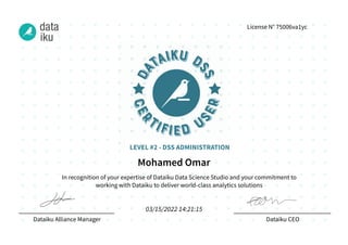 In recognition of your expertise of Dataiku Data Science Studio and your commitment to
working with Dataiku to deliver world-class analytics solutions
Dataiku Alliance Manager Dataiku CEO
License N° 75006va1yc
Mohamed Omar
03/15/2022 14:21:15
LEVEL #2 - DSS ADMINISTRATION
 