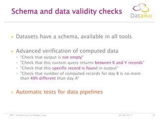  Datasets have a schema, available in all tools
 Advanced verification of computed data
◦ "Check that output is not empty"
◦ "Check that this custom query returns between X and Y records"
◦ "Check that this specific record is found in output"
◦ "Check that number of computed records for day B is no more
than 40% different than day A"
 Automatic tests for data pipelines
Schema and data validity checks
02/06/2013DIP – Introduction to Dataiku Flow 16
 