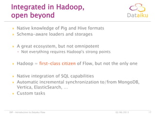  Native knowledge of Pig and Hive formats
 Schema-aware loaders and storages
 A great ecosystem, but not omnipotent
◦ Not everything requires Hadoop's strong points
 Hadoop = first-class citizen of Flow, but not the only one
 Native integration of SQL capabilities
 Automatic incremental synchronization to/from MongoDB,
Vertica, ElasticSearch, …
 Custom tasks
Integrated in Hadoop,
open beyond
02/06/2013DIP – Introduction to Dataiku Flow 17
 