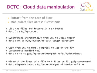  Extract from the core of Flow
 Manipulate files across filesystems
DCTC : Cloud data manipulation
02/06/2013DIP – Introduction to Dataiku Flow 22
# List the files and folders in a S3 bucket
% dctc ls s3://my-bucket
# Synchronize incrementally from GCS to local folder
% dctc sync gs://my-bucket/my-path target-directory
# Copy from GCS to HDFS, compress to .gz on the fly
# (decompress handled too)
% dctc cp –R –c gs://my-bucket/my-path hdfs:///data/input
# Dispatch the lines of a file to 8 files on S3, gzip-compressed
% dctc dispatch input s3://bucket/target –f random –nf 8 -c
 