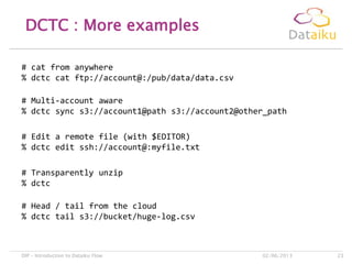 DCTC : More examples
02/06/2013DIP – Introduction to Dataiku Flow 23
# cat from anywhere
% dctc cat ftp://account@:/pub/data/data.csv
# Edit a remote file (with $EDITOR)
% dctc edit ssh://account@:myfile.txt
# Transparently unzip
% dctc
# Head / tail from the cloud
% dctc tail s3://bucket/huge-log.csv
# Multi-account aware
% dctc sync s3://account1@path s3://account2@other_path
 