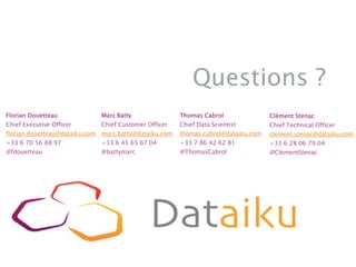 Questions ?
Marc Batty
Chief Customer Officer
marc.batty@dataiku.com
+33 6 45 65 67 04
@battymarc
Florian Douetteau
Chief Executive Officer
florian.douetteau@dataiku.com
+33 6 70 56 88 97
@fdouetteau
Thomas Cabrol
Chief Data Scientist
thomas.cabrol@dataiku.com
+33 7 86 42 62 81
@ThomasCabrol
Clément Stenac
Chief Technical Officer
clement.stenac@dataiku.com
+33 6 28 06 79 04
@ClementStenac
 