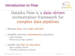 Dataiku Flow is a data-driven
orchestration framework for
complex data pipelines
Introduction to Flow
02/06/2013DIP – Introduction to Dataiku Flow 9
 Manage data, not steps and taks
 Simplify common maintainance situations
◦ Data rebuilds
◦ Processing steps update
 Handle real day-to-day pains
◦ Data validity checks
◦ Transfers between systems
 