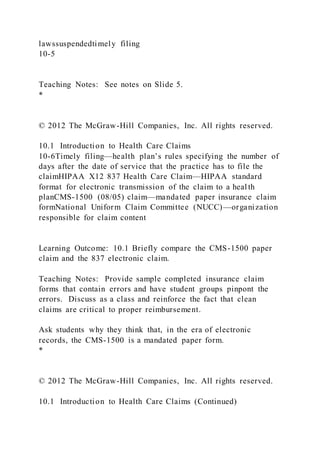 lawssuspendedtimely filing
10-5
Teaching Notes: See notes on Slide 5.
*
© 2012 The McGraw-Hill Companies, Inc. All rights reserved.
10.1 Introduction to Health Care Claims
10-6Timely filing—health plan’s rules specifying the number of
days after the date of service that the practice has to file the
claimHIPAA X12 837 Health Care Claim—HIPAA standard
format for electronic transmission of the claim to a heal th
planCMS-1500 (08/05) claim—mandated paper insurance claim
formNational Uniform Claim Committee (NUCC)—organization
responsible for claim content
Learning Outcome: 10.1 Briefly compare the CMS-1500 paper
claim and the 837 electronic claim.
Teaching Notes: Provide sample completed insurance claim
forms that contain errors and have student groups pinpont the
errors. Discuss as a class and reinforce the fact that clean
claims are critical to proper reimbursement.
Ask students why they think that, in the era of electronic
records, the CMS-1500 is a mandated paper form.
*
© 2012 The McGraw-Hill Companies, Inc. All rights reserved.
10.1 Introduction to Health Care Claims (Continued)
 