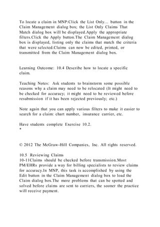 To locate a claim in MNP:Click the List Only… button in the
Claim Management dialog box; the List Only Claims That
Match dialog box will be displayed.Apply the appropriate
filters.Click the Apply button.The Claim Management dialog
box is displayed, listing only the claims that match the criteria
that were selected.Claims can now be edited, printed, or
transmitted from the Claim Management dialog box.
Learning Outcome: 10.4 Describe how to locate a specific
claim.
Teaching Notes: Ask students to brainstorm some possible
reasons why a claim may need to be relocated (It might need to
be checked for accuracy; it might need to be reviewed before
resubmission if it has been rejected previously; etc.)
Note again that you can apply various filters to make it easier to
search for a claim: chart number, insurance carrier, etc.
Have students complete Exercise 10.2.
*
© 2012 The McGraw-Hill Companies, Inc. All rights reserved.
10.5 Reviewing Claims
10-11Claims should be checked before transmission.Most
PM/EHRs provide a way for billing specialists to review claims
for accuracy.In MNP, this task is accomplished by using the
Edit button in the Claim Management dialog box to load the
Claim dialog box.The more problems that can be spotted and
solved before claims are sent to carriers, the sooner the practice
will receive payment.
 